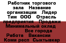 Работник торгового зала › Название организации ­ Лидер Тим, ООО › Отрасль предприятия ­ Продажи › Минимальный оклад ­ 15 000 - Все города Работа » Вакансии   . Коми респ.,Сыктывкар г.
